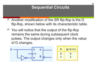 Sequential Circuits
 Another modification of the SR flip-flop is the D
flip-flop, shown below with its characteristic table.
 You will notice that the output of the flip-flop
remains the same during subsequent clock
pulses. The output changes only when the value
of D changes.
51
 