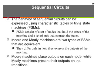 Sequential Circuits
 The behavior of sequential circuits can be
expressed using characteristic tables or finite state
machines (FSMs).
 FSMs consist of a set of nodes that hold the states of the
machine and a set of arcs that connect the states.
 Moore and Mealy machines are two types of FSMs
that are equivalent.
 They differ only in how they express the outputs of the
machine.
 Moore machines place outputs on each node, while
Mealy machines present their outputs on the
transitions.
53
 