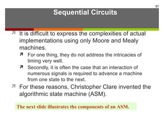 Sequential Circuits
 It is difficult to express the complexities of actual
implementations using only Moore and Mealy
machines.
 For one thing, they do not address the intricacies of
timing very well.
 Secondly, it is often the case that an interaction of
numerous signals is required to advance a machine
from one state to the next.
 For these reasons, Christopher Clare invented the
algorithmic state machine (ASM).
57
The next slide illustrates the components of an ASM.
 
