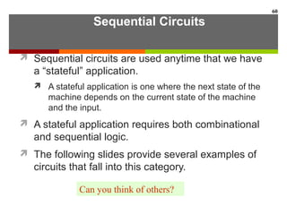 Sequential Circuits
 Sequential circuits are used anytime that we have
a “stateful” application.
 A stateful application is one where the next state of the
machine depends on the current state of the machine
and the input.
 A stateful application requires both combinational
and sequential logic.
 The following slides provide several examples of
circuits that fall into this category.
60
Can you think of others?
 