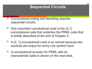 Sequential Circuits
 Convolutional coding and decoding requires
sequential circuits.
 One important convolutional code is the (2,1)
convolutional code that underlies the PRML code that
is briefly described at the end of Chapter 2.
 A (2, 1) convolutional code is so named because two
symbols are output for every one symbol input.
 A convolutional encoder for PRML with its
characteristic table is shown on the next slide.
64
 