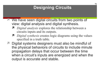 Designing Circuits
 We have seen digital circuits from two points of
view: digital analysis and digital synthesis.
 Digital analysis explores the relationship between a
circuits inputs and its outputs.
 Digital synthesis creates logic diagrams using the values
specified in a truth table.
 Digital systems designers must also be mindful of
the physical behaviors of circuits to include minute
propagation delays that occur between the time
when a circuit’s inputs are energized and when the
output is accurate and stable.
71
 