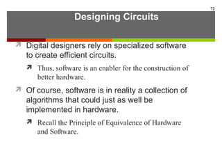 Designing Circuits
 Digital designers rely on specialized software
to create efficient circuits.
 Thus, software is an enabler for the construction of
better hardware.
 Of course, software is in reality a collection of
algorithms that could just as well be
implemented in hardware.
 Recall the Principle of Equivalence of Hardware
and Software.
72
 