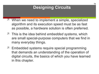 Designing Circuits
 When we need to implement a simple, specialized
algorithm and its execution speed must be as fast
as possible, a hardware solution is often preferred.
 This is the idea behind embedded systems, which
are small special-purpose computers that we find in
many everyday things.
 Embedded systems require special programming
that demands an understanding of the operation of
digital circuits, the basics of which you have learned
in this chapter.
73
 