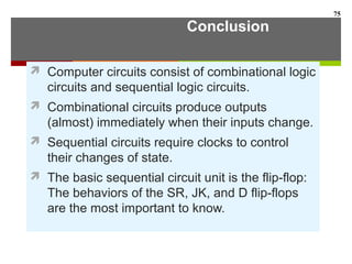 Conclusion
 Computer circuits consist of combinational logic
circuits and sequential logic circuits.
 Combinational circuits produce outputs
(almost) immediately when their inputs change.
 Sequential circuits require clocks to control
their changes of state.
 The basic sequential circuit unit is the flip-flop:
The behaviors of the SR, JK, and D flip-flops
are the most important to know.
75
 