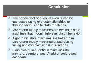 Conclusion
 The behavior of sequential circuits can be
expressed using characteristic tables or
through various finite state machines.
 Moore and Mealy machines are two finite state
machines that model high-level circuit behavior.
 Algorithmic state machines are better than
Moore and Mealy machines at expressing
timing and complex signal interactions.
 Examples of sequential circuits include
memory, counters, and Viterbi encoders and
decoders.
76
 