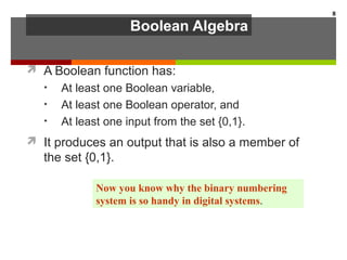 Boolean Algebra
 A Boolean function has:
• At least one Boolean variable,
• At least one Boolean operator, and
• At least one input from the set {0,1}.
 It produces an output that is also a member of
the set {0,1}.
8
Now you know why the binary numbering
system is so handy in digital systems.
 