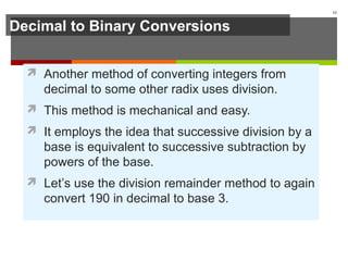 Decimal to Binary Conversions
 Another method of converting integers from
decimal to some other radix uses division.
 This method is mechanical and easy.
 It employs the idea that successive division by a
base is equivalent to successive subtraction by
powers of the base.
 Let’s use the division remainder method to again
convert 190 in decimal to base 3.
12
 