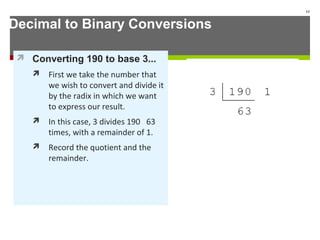 Decimal to Binary Conversions
 Converting 190 to base 3...
 First we take the number that
we wish to convert and divide it
by the radix in which we want
to express our result.
 In this case, 3 divides 190 63
times, with a remainder of 1.
 Record the quotient and the
remainder.
13
 