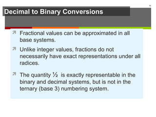Decimal to Binary Conversions
 Fractional values can be approximated in all
base systems.
 Unlike integer values, fractions do not
necessarily have exact representations under all
radices.
 The quantity ½ is exactly representable in the
binary and decimal systems, but is not in the
ternary (base 3) numbering system.
16
 