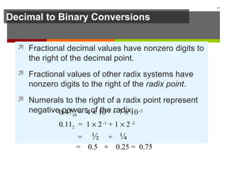 Decimal to Binary Conversions
 Fractional decimal values have nonzero digits to
the right of the decimal point.
 Fractional values of other radix systems have
nonzero digits to the right of the radix point.
 Numerals to the right of a radix point represent
negative powers of the radix:
17
0.4710 = 4 × 10-1
+ 7 × 10-2
0.112 = 1 × 2-1
+ 1 × 2-2
= ½ + ¼
= 0.5 + 0.25 = 0.75
 