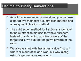 Decimal to Binary Conversions
 As with whole-number conversions, you can use
either of two methods: a subtraction method and
an easy multiplication method.
 The subtraction method for fractions is identical
to the subtraction method for whole numbers.
Instead of subtracting positive powers of the
target radix, we subtract negative powers of the
radix.
 We always start with the largest value first, n -1
,
where n is our radix, and work our way along
using larger negative exponents.
18
 