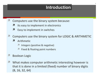 Introduction
 Computers use the binary system because:
 Its easy to implement in electronics
 Easy to implement in switches
 Computers use the binary system for LOGIC & ARITHMETIC
 Arithmetic
 Integers (positive & negative)
 Fixed & floating point numbers
 Boolean Logic
 What makes computer arithmetic interesting however is
that it is done in a limited (fixed) number of binary digits
(8, 16, 32, 64)
2
 