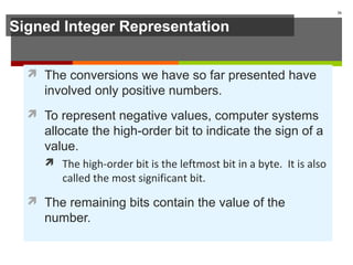 Signed Integer Representation
 The conversions we have so far presented have
involved only positive numbers.
 To represent negative values, computer systems
allocate the high-order bit to indicate the sign of a
value.
 The high-order bit is the leftmost bit in a byte. It is also
called the most significant bit.
 The remaining bits contain the value of the
number.
26
 