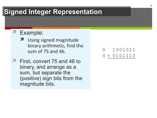 Signed Integer Representation
 Example:
 Using signed magnitude
binary arithmetic, find the
sum of 75 and 46.
 First, convert 75 and 46 to
binary, and arrange as a
sum, but separate the
(positive) sign bits from the
magnitude bits.
30
 