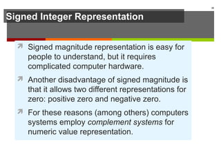 Signed Integer Representation
 Signed magnitude representation is easy for
people to understand, but it requires
complicated computer hardware.
 Another disadvantage of signed magnitude is
that it allows two different representations for
zero: positive zero and negative zero.
 For these reasons (among others) computers
systems employ complement systems for
numeric value representation.
38
 