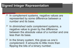 Signed Integer Representation
 In complement systems, negative values are
represented by some difference between a
number and its base.
 In diminished radix complement systems, a
negative value is given by the difference
between the absolute value of a number and one
less than its base.
 In the binary system, this gives us one’s
complement. It amounts to little more than
flipping the bits of a binary number.
39
 