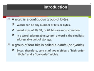 Introduction
 A word is a contiguous group of bytes.
 Words can be any number of bits or bytes.
 Word sizes of 16, 32, or 64 bits are most common.
 In a word-addressable system, a word is the smallest
addressable unit of storage.
 A group of four bits is called a nibble (or nybble).
 Bytes, therefore, consist of two nibbles: a “high-order
nibble,” and a “low-order” nibble.
4
 