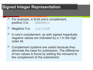Signed Integer Representation
 For example, in 8-bit one’s complement,
positive 3 is: 00000011
 Negative 3 is: 11111100
 In one’s complement, as with signed magnitude,
negative values are indicated by a 1 in the high
order bit.
 Complement systems are useful because they
eliminate the need for subtraction. The difference
of two values is found by adding the minuend to
the complement of the subtrahend.
40
 
