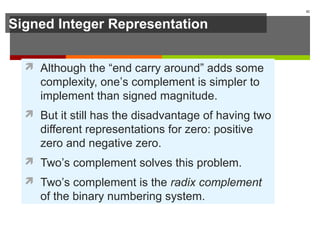 Signed Integer Representation
 Although the “end carry around” adds some
complexity, one’s complement is simpler to
implement than signed magnitude.
 But it still has the disadvantage of having two
different representations for zero: positive
zero and negative zero.
 Two’s complement solves this problem.
 Two’s complement is the radix complement
of the binary numbering system.
42
 