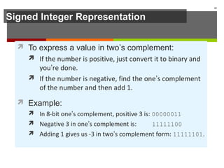 Signed Integer Representation
 To express a value in two’s complement:
 If the number is positive, just convert it to binary and
you’re done.
 If the number is negative, find the one’s complement
of the number and then add 1.
 Example:
 In 8-bit one’s complement, positive 3 is: 00000011
 Negative 3 in one’s complement is: 11111100
 Adding 1 gives us -3 in two’s complement form: 11111101.
43
 