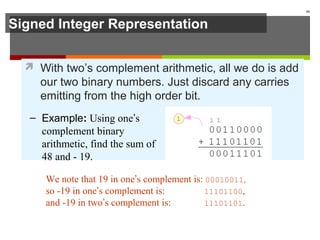 Signed Integer Representation
 With two’s complement arithmetic, all we do is add
our two binary numbers. Just discard any carries
emitting from the high order bit.
44
We note that 19 in one’s complement is: 00010011,
so -19 in one’s complement is: 11101100,
and -19 in two’s complement is: 11101101.
– Example: Using one’s
complement binary
arithmetic, find the sum of
48 and - 19.
 