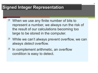 Signed Integer Representation
 When we use any finite number of bits to
represent a number, we always run the risk of
the result of our calculations becoming too
large to be stored in the computer.
 While we can’t always prevent overflow, we can
always detect overflow.
 In complement arithmetic, an overflow
condition is easy to detect.
45
 