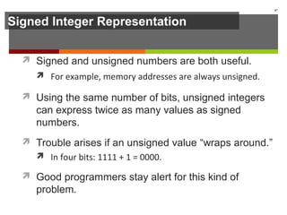 Signed Integer Representation
 Signed and unsigned numbers are both useful.
 For example, memory addresses are always unsigned.
 Using the same number of bits, unsigned integers
can express twice as many values as signed
numbers.
 Trouble arises if an unsigned value “wraps around.”
 In four bits: 1111 + 1 = 0000.
 Good programmers stay alert for this kind of
problem.
47
 