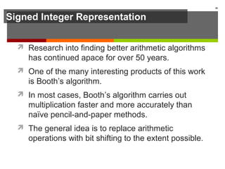 Signed Integer Representation
 Research into finding better arithmetic algorithms
has continued apace for over 50 years.
 One of the many interesting products of this work
is Booth’s algorithm.
 In most cases, Booth’s algorithm carries out
multiplication faster and more accurately than
naïve pencil-and-paper methods.
 The general idea is to replace arithmetic
operations with bit shifting to the extent possible.
48
 