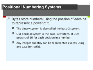 Positional Numbering Systems
 Bytes store numbers using the position of each bit
to represent a power of 2.
 The binary system is also called the base-2 system.
 Our decimal system is the base-10 system. It uses
powers of 10 for each position in a number.
 Any integer quantity can be represented exactly using
any base (or radix).
5
 