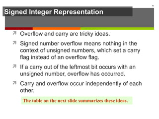 Signed Integer Representation
 Overflow and carry are tricky ideas.
 Signed number overflow means nothing in the
context of unsigned numbers, which set a carry
flag instead of an overflow flag.
 If a carry out of the leftmost bit occurs with an
unsigned number, overflow has occurred.
 Carry and overflow occur independently of each
other.
51
The table on the next slide summarizes these ideas.
 