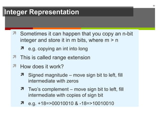 Integer Representation
 Sometimes it can happen that you copy an n-bit
integer and store it in m bits, where m > n
 e.g. copying an int into long
 This is called range extension
 How does it work?
 Signed magnitude – move sign bit to left, fill
intermediate with zeros
 Two’s complement – move sign bit to left, fill
intermediate with copies of sign bit
 e.g. +18=>00010010 & -18=>10010010
53
 