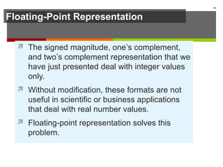 Floating-Point Representation
 The signed magnitude, one’s complement,
and two’s complement representation that we
have just presented deal with integer values
only.
 Without modification, these formats are not
useful in scientific or business applications
that deal with real number values.
 Floating-point representation solves this
problem.
54
 