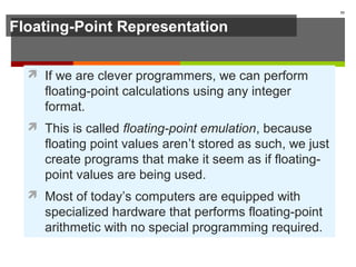 Floating-Point Representation
 If we are clever programmers, we can perform
floating-point calculations using any integer
format.
 This is called floating-point emulation, because
floating point values aren’t stored as such, we just
create programs that make it seem as if floating-
point values are being used.
 Most of today’s computers are equipped with
specialized hardware that performs floating-point
arithmetic with no special programming required.
55
 