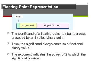 Floating-Point Representation
 The significand of a floating-point number is always
preceded by an implied binary point.
 Thus, the significand always contains a fractional
binary value.
 The exponent indicates the power of 2 to which the
significand is raised.
61
 