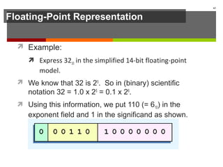Floating-Point Representation
 Example:
 Express 3210 in the simplified 14-bit floating-point
model.
 We know that 32 is 25
. So in (binary) scientific
notation 32 = 1.0 x 25
= 0.1 x 26
.
 Using this information, we put 110 (= 610) in the
exponent field and 1 in the significand as shown.
62
 