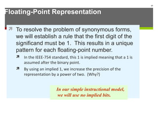 Floating-Point Representation
 To resolve the problem of synonymous forms,
we will establish a rule that the first digit of the
significand must be 1. This results in a unique
pattern for each floating-point number.
 In the IEEE-754 standard, this 1 is implied meaning that a 1 is
assumed after the binary point.
 By using an implied 1, we increase the precision of the
representation by a power of two. (Why?)
65
In our simple instructional model,
we will use no implied bits.
 