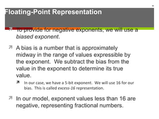 Floating-Point Representation
 To provide for negative exponents, we will use a
biased exponent.
 A bias is a number that is approximately
midway in the range of values expressible by
the exponent. We subtract the bias from the
value in the exponent to determine its true
value.
 In our case, we have a 5-bit exponent. We will use 16 for our
bias. This is called excess-16 representation.
 In our model, exponent values less than 16 are
negative, representing fractional numbers.
66
 