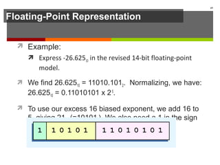 Floating-Point Representation
 Example:
 Express -26.62510 in the revised 14-bit floating-point
model.
 We find 26.62510 = 11010.1012. Normalizing, we have:
26.62510 = 0.11010101 x 25
.
 To use our excess 16 biased exponent, we add 16 to
5, giving 2110 (=101012). We also need a 1 in the sign
bit.
69
 
