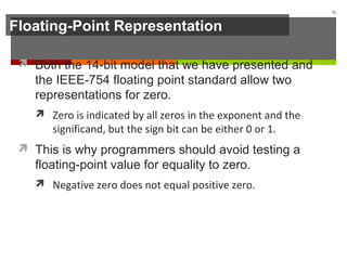 Floating-Point Representation
 Both the 14-bit model that we have presented and
the IEEE-754 floating point standard allow two
representations for zero.
 Zero is indicated by all zeros in the exponent and the
significand, but the sign bit can be either 0 or 1.
 This is why programmers should avoid testing a
floating-point value for equality to zero.
 Negative zero does not equal positive zero.
71
 