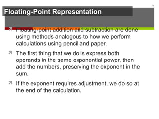 Floating-Point Representation
 Floating-point addition and subtraction are done
using methods analogous to how we perform
calculations using pencil and paper.
 The first thing that we do is express both
operands in the same exponential power, then
add the numbers, preserving the exponent in the
sum.
 If the exponent requires adjustment, we do so at
the end of the calculation.
72
 