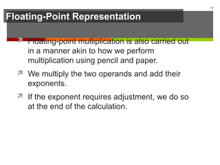 Floating-Point Representation
 Floating-point multiplication is also carried out
in a manner akin to how we perform
multiplication using pencil and paper.
 We multiply the two operands and add their
exponents.
 If the exponent requires adjustment, we do so
at the end of the calculation.
74
 