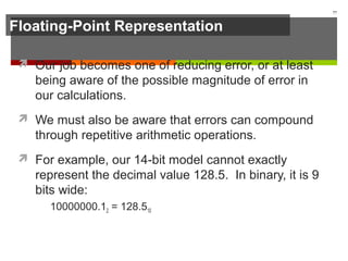 Floating-Point Representation
 Our job becomes one of reducing error, or at least
being aware of the possible magnitude of error in
our calculations.
 We must also be aware that errors can compound
through repetitive arithmetic operations.
 For example, our 14-bit model cannot exactly
represent the decimal value 128.5. In binary, it is 9
bits wide:
10000000.12 = 128.510
77
 
