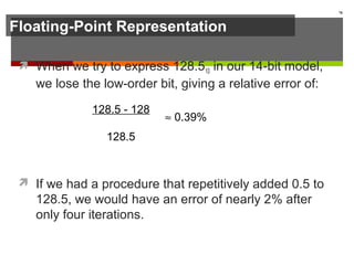 Floating-Point Representation
 When we try to express 128.510 in our 14-bit model,
we lose the low-order bit, giving a relative error of:
 If we had a procedure that repetitively added 0.5 to
128.5, we would have an error of nearly 2% after
only four iterations.
78
128.5 - 128
128.5
≈ 0.39%
 