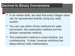 Decimal to Binary Conversions
 In an earlier slide, we said that every integer value
can be represented exactly using any radix
system.
 You can use either of two methods for radix
conversion: the subtraction method and the
division remainder method.
 The subtraction method is more intuitive, but
cumbersome. It does, however reinforce the
ideas behind radix mathematics.
8
 
