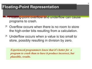 Floating-Point Representation
 Floating-point overflow and underflow can cause
programs to crash.
 Overflow occurs when there is no room to store
the high-order bits resulting from a calculation.
 Underflow occurs when a value is too small to
store, possibly resulting in division by zero.
80
Experienced programmers know that it’s better for a
program to crash than to have it produce incorrect, but
plausible, results.
 
