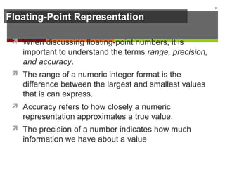 Floating-Point Representation
 When discussing floating-point numbers, it is
important to understand the terms range, precision,
and accuracy.
 The range of a numeric integer format is the
difference between the largest and smallest values
that is can express.
 Accuracy refers to how closely a numeric
representation approximates a true value.
 The precision of a number indicates how much
information we have about a value
81
 