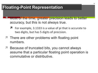 Floating-Point Representation
 Most of the time, greater precision leads to better
accuracy, but this is not always true.
 For example, 3.1333 is a value of pi that is accurate to
two digits, but has 5 digits of precision.
 There are other problems with floating point
numbers.
 Because of truncated bits, you cannot always
assume that a particular floating point operation is
commutative or distributive.
82
 
