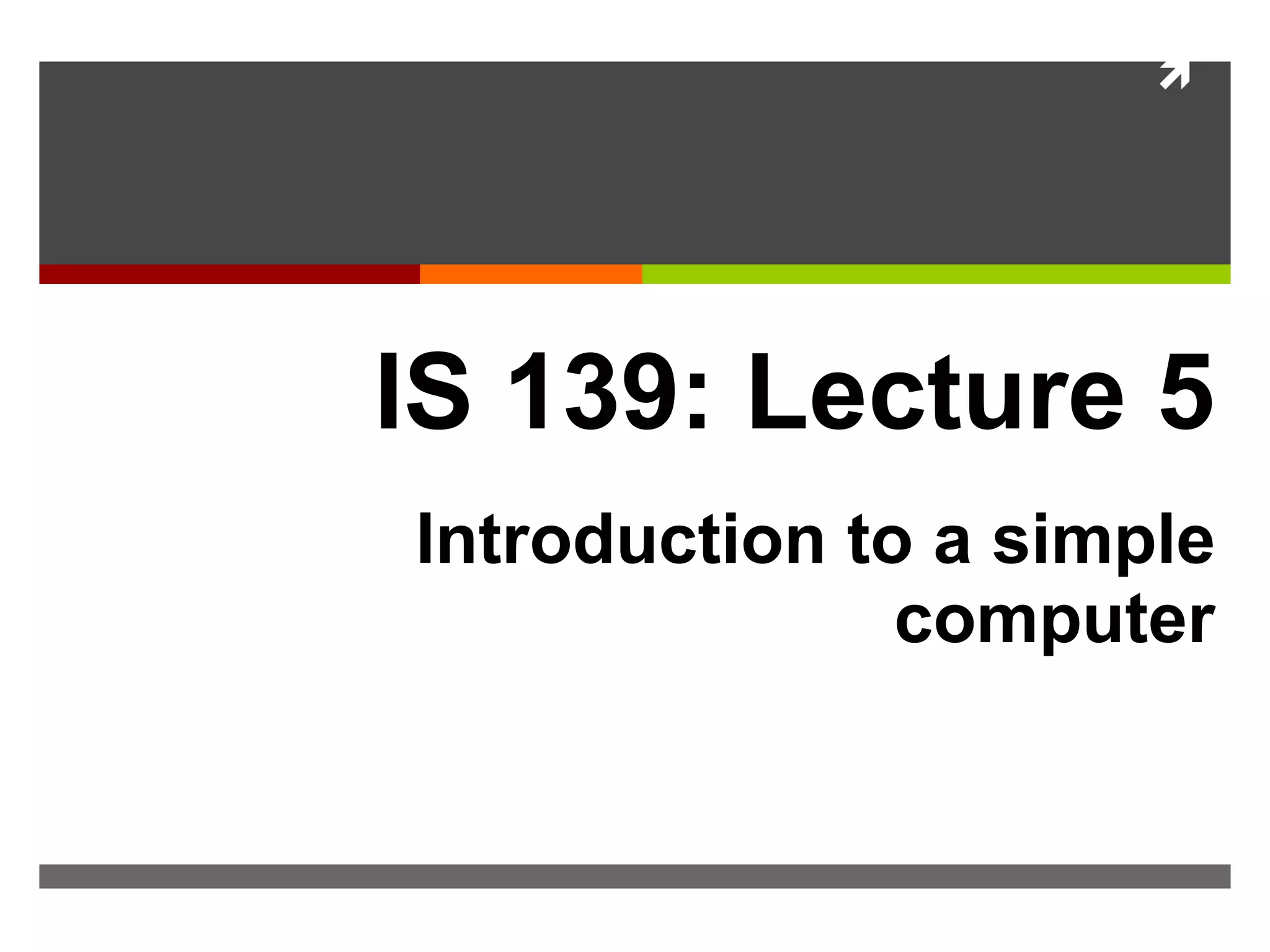 
IS 139: Lecture 5
Introduction to a simple
computer
 