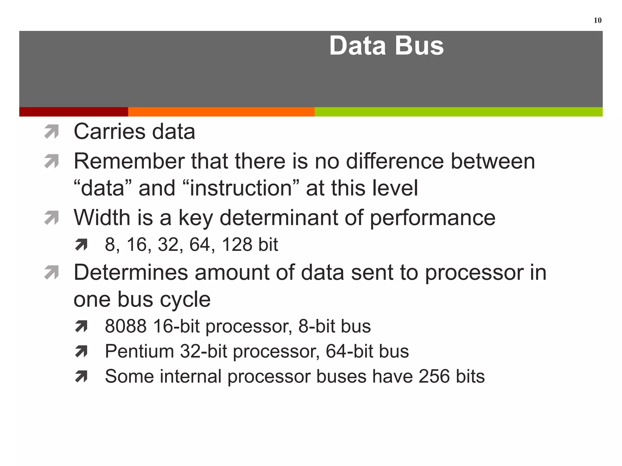 Data Bus
 Carries data
 Remember that there is no difference between
“data” and “instruction” at this level
 Width is a key determinant of performance
 8, 16, 32, 64, 128 bit
 Determines amount of data sent to processor in
one bus cycle
 8088 16-bit processor, 8-bit bus
 Pentium 32-bit processor, 64-bit bus
 Some internal processor buses have 256 bits
10
 